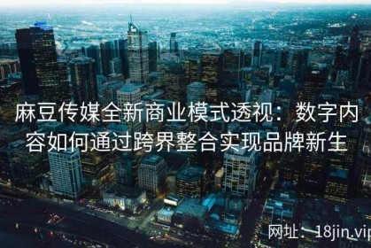 麻豆传媒全新商业模式透视：数字内容如何通过跨界整合实现品牌新生