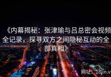 《内幕揭秘：张津瑜与吕总密会视频全记录，探寻双方之间隐秘互动的全部真相》