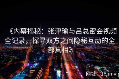 《内幕揭秘：张津瑜与吕总密会视频全记录，探寻双方之间隐秘互动的全部真相》