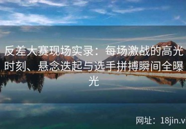 反差大赛现场实录：每场激战的高光时刻、悬念迭起与选手拼搏瞬间全曝光