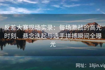 反差大赛现场实录：每场激战的高光时刻、悬念迭起与选手拼搏瞬间全曝光