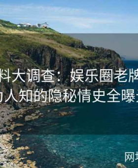 吃瓜黑料大调查：娱乐圈老牌明星不为人知的隐秘情史全曝光
