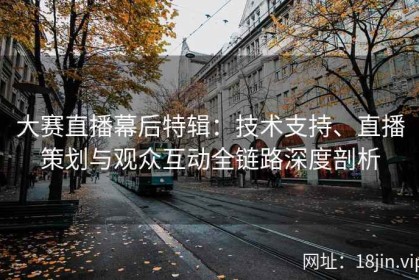 大赛直播幕后特辑：技术支持、直播策划与观众互动全链路深度剖析