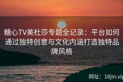 糖心TV美杜莎专题全记录：平台如何通过独特创意与文化内涵打造独特品牌风格