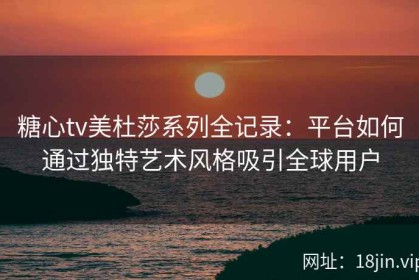 糖心tv美杜莎系列全记录：平台如何通过独特艺术风格吸引全球用户