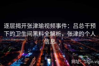 逐层揭开张津瑜视频事件：吕总干预下的卫生间黑料全解析，张津的个人信息