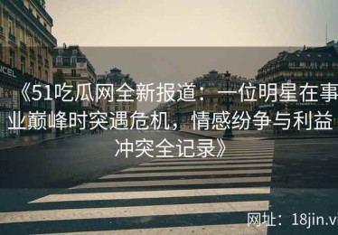 《51吃瓜网全新报道：一位明星在事业巅峰时突遇危机，情感纷争与利益冲突全记录》