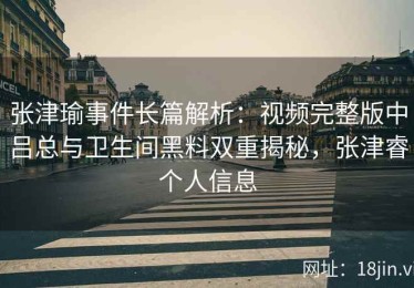 张津瑜事件长篇解析：视频完整版中吕总与卫生间黑料双重揭秘，张津睿个人信息