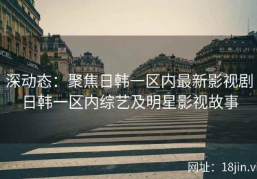 深动态：聚焦日韩一区内最新影视剧日韩一区内综艺及明星影视故事