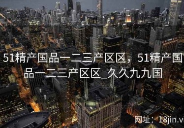 51精产国品一二三产区区，51精产国品一二三产区区_久久九九国