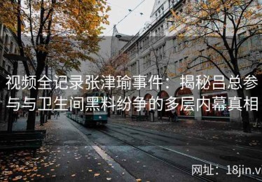 视频全记录张津瑜事件：揭秘吕总参与与卫生间黑料纷争的多层内幕真相