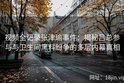 视频全记录张津瑜事件：揭秘吕总参与与卫生间黑料纷争的多层内幕真相
