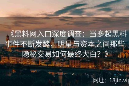 《黑料网入口深度调查：当多起黑料事件不断发酵，明星与资本之间那些隐秘交易如何最终大白？》