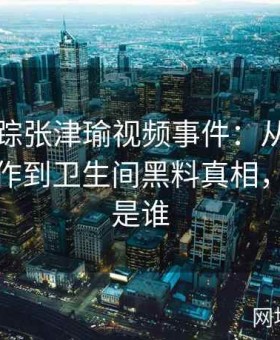 深入追踪张津瑜视频事件：从吕总的秘密操作到卫生间黑料真相，张津瑞是谁
