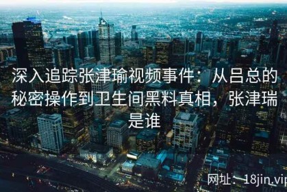 深入追踪张津瑜视频事件：从吕总的秘密操作到卫生间黑料真相，张津瑞是谁