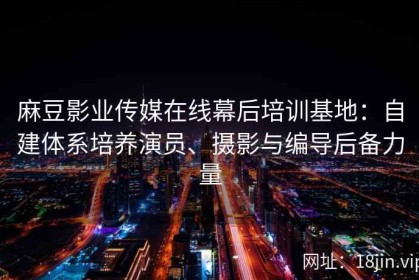 麻豆影业传媒在线幕后培训基地：自建体系培养演员、摄影与编导后备力量