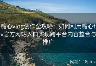 糖心vlog创作全攻略：如何利用糖心tv官方网站入口实现跨平台内容整合与推广