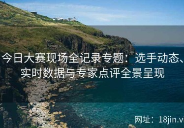 今日大赛现场全记录专题：选手动态、实时数据与专家点评全景呈现