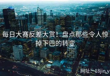 每日大赛反差大赏！盘点那些令人惊掉下巴的转变