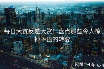 每日大赛反差大赏！盘点那些令人惊掉下巴的转变