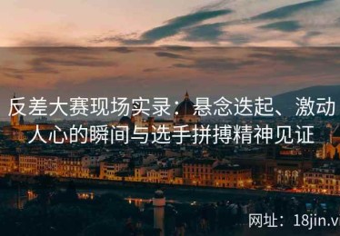 反差大赛现场实录：悬念迭起、激动人心的瞬间与选手拼搏精神见证