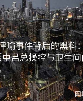 揭秘张津瑜事件背后的黑料：视频完整版中吕总操控与卫生间内幕