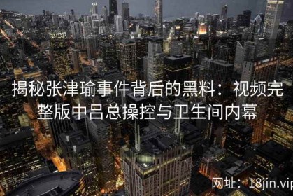 揭秘张津瑜事件背后的黑料：视频完整版中吕总操控与卫生间内幕