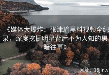 《媒体大爆炸：张津瑜黑料视频全纪录，深度挖掘明星背后不为人知的黑暗往事》
