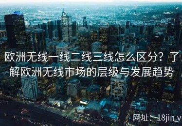 欧洲无线一线二线三线怎么区分？了解欧洲无线市场的层级与发展趋势