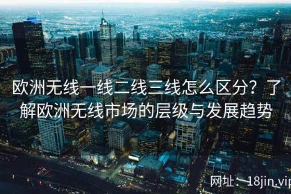 欧洲无线一线二线三线怎么区分？了解欧洲无线市场的层级与发展趋势