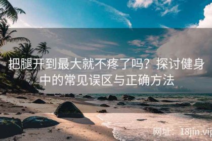 把腿开到最大就不疼了吗？探讨健身中的常见误区与正确方法