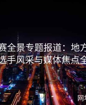 国内大赛全景专题报道：地方赛事亮点、选手风采与媒体焦点全解析