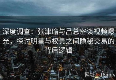 深度调查：张津瑜与吕总密谈视频曝光，探讨明星与权贵之间隐秘交易的背后逻辑