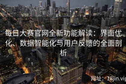 每日大赛官网全新功能解读：界面优化、数据智能化与用户反馈的全面剖析