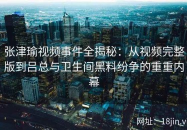 张津瑜视频事件全揭秘：从视频完整版到吕总与卫生间黑料纷争的重重内幕