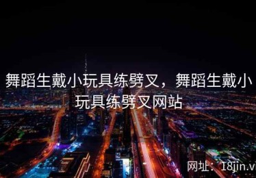 舞蹈生戴小玩具练劈叉，舞蹈生戴小玩具练劈叉网站