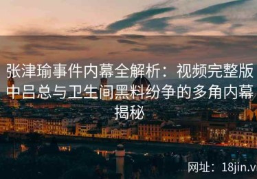 张津瑜事件内幕全解析：视频完整版中吕总与卫生间黑料纷争的多角内幕揭秘