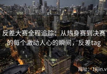 反差大赛全程追踪：从热身赛到决赛的每个激动人心的瞬间，反差tag