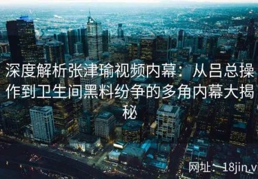 深度解析张津瑜视频内幕：从吕总操作到卫生间黑料纷争的多角内幕大揭秘