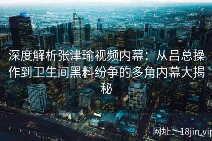 深度解析张津瑜视频内幕：从吕总操作到卫生间黑料纷争的多角内幕大揭秘