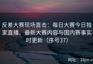 反差大赛现场直击：每日大赛今日独家直播、最新大赛内容与国内赛事实时更新（序号37）