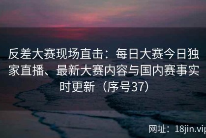 反差大赛现场直击：每日大赛今日独家直播、最新大赛内容与国内赛事实时更新（序号37）