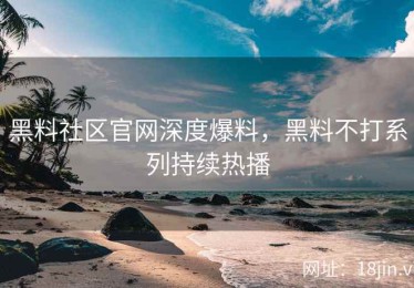 黑料社区官网深度爆料，黑料不打系列持续热播