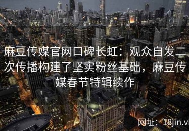 麻豆传媒官网口碑长虹：观众自发二次传播构建了坚实粉丝基础，麻豆传媒春节特辑续作