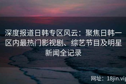 深度报道日韩专区风云：聚焦日韩一区内最热门影视剧、综艺节目及明星新闻全记录