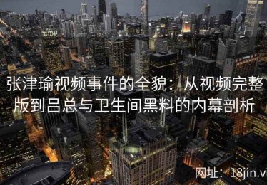 张津瑜视频事件的全貌：从视频完整版到吕总与卫生间黑料的内幕剖析