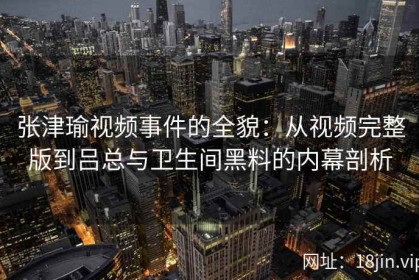 张津瑜视频事件的全貌：从视频完整版到吕总与卫生间黑料的内幕剖析