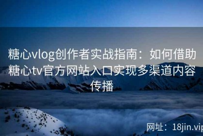 糖心vlog创作者实战指南：如何借助糖心tv官方网站入口实现多渠道内容传播