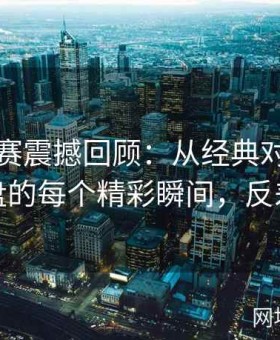 反差大赛震撼回顾：从经典对决到意外翻盘的每个精彩瞬间，反差测试