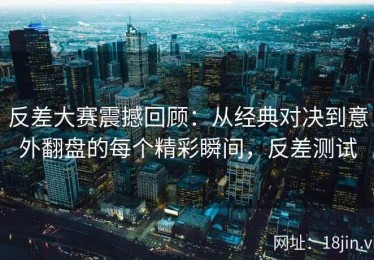 反差大赛震撼回顾：从经典对决到意外翻盘的每个精彩瞬间，反差测试